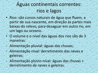 Águas continentais correntes:
              rios e lagos
• Rios: são cursos naturais de água que fluem, a
  partir de sua nascente, em direção às partes mais
  baixas do relevo, para desaguar em outro rio, em
  um lago ou oceano.
• O volume e o nível das águas dos rios são de 3
  maneiras:
- Alimentação pluvial: águas das chuvas;
- Alimentação nival: derretimento das neves e
  geleiras;
- Alimentação plúvio-nival: águas das chuvas +
  derretimento de neves e geleiras.
 