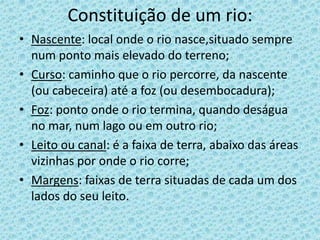 Constituição de um rio:
• Nascente: local onde o rio nasce,situado sempre
  num ponto mais elevado do terreno;
• Curso: caminho que o rio percorre, da nascente
  (ou cabeceira) até a foz (ou desembocadura);
• Foz: ponto onde o rio termina, quando deságua
  no mar, num lago ou em outro rio;
• Leito ou canal: é a faixa de terra, abaixo das áreas
  vizinhas por onde o rio corre;
• Margens: faixas de terra situadas de cada um dos
  lados do seu leito.
 