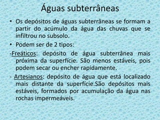 Águas subterrâneas
• Os depósitos de águas subterrâneas se formam a
  partir do acúmulo da água das chuvas que se
  infiltrou no subsolo.
• Podem ser de 2 tipos:
-Freáticos: depósito de água subterrânea mais
  próxima da superfície. São menos estáveis, pois
  podem secar ou encher rapidamente.
- Artesianos: depósito de água que está localizado
  mais distante da superfície.São depósitos mais
  estáveis, formados por acumulação da água nas
  rochas impermeáveis.
 
