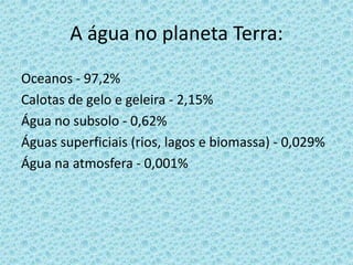 A água no planeta Terra:
Oceanos - 97,2%
Calotas de gelo e geleira - 2,15%
Água no subsolo - 0,62%
Águas superficiais (rios, lagos e biomassa) - 0,029%
Água na atmosfera - 0,001%
 