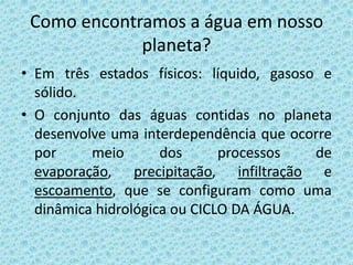 Como encontramos a água em nosso
             planeta?
• Em três estados físicos: líquido, gasoso e
  sólido.
• O conjunto das águas contidas no planeta
  desenvolve uma interdependência que ocorre
  por     meio       dos      processos   de
  evaporação, precipitação, infiltração e
  escoamento, que se configuram como uma
  dinâmica hidrológica ou CICLO DA ÁGUA.
 