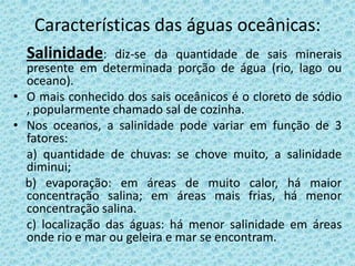 Características das águas oceânicas:
  Salinidade:     diz-se da quantidade de sais minerais
  presente em determinada porção de água (rio, lago ou
  oceano).
• O mais conhecido dos sais oceânicos é o cloreto de sódio
  , popularmente chamado sal de cozinha.
• Nos oceanos, a salinidade pode variar em função de 3
  fatores:
  a) quantidade de chuvas: se chove muito, a salinidade
  diminui;
  b) evaporação: em áreas de muito calor, há maior
  concentração salina; em áreas mais frias, há menor
  concentração salina.
  c) localização das águas: há menor salinidade em áreas
  onde rio e mar ou geleira e mar se encontram.
 