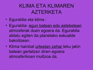 KLIMA ETA KLIMAREN
AZTERKETA
• Eguraldia eta klima :
• Eguraldia: egun batean edo astebetean
atmosferak duen egoera da. Eguraldia
aldatu egiten da planetako eskualde
bakoitzean.
• Klima hainbat urteetan zehar leku jakin
batean gertatzen diren egoera
atmosferikoen multzoa da.
 
