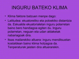 INGURU BATEKO KLIMA
• Klima faktore batzuen menpe dago:
• Latitudea: ekuatoretiko eta poloekiko distantzia
da. Eskualde ekuatorialetan inguru polarretan
baino bero handiagoa egiten du. Inguru
polarretan, neguan eta udan aldaketak
nabariagoak dira.
• Itsas mailarekiko altuera: inguru menditsuetan
kostaldean baino klima hotzagoa da.
Tenperaturak jaisten dira altuerarekin.
 