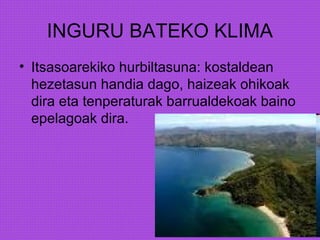 INGURU BATEKO KLIMA
• Itsasoarekiko hurbiltasuna: kostaldean
hezetasun handia dago, haizeak ohikoak
dira eta tenperaturak barrualdekoak baino
epelagoak dira.
 