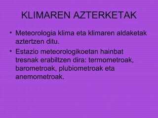 KLIMAREN AZTERKETAK
• Meteorologia klima eta klimaren aldaketak
aztertzen ditu.
• Estazio meteorologikoetan hainbat
tresnak erabiltzen dira: termometroak,
barometroak, plubiometroak eta
anemometroak.
 