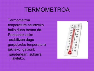 TERMOMETROA
Termometroa
tenperatura neurtzeko
balio duen tresna da.
Pertsonek asko
erabiltzen dugu
gorputzeko tenperatura
jakiteko, gaixorik
gaudenean, sukarra
jakiteko.
 