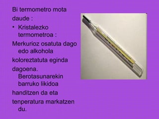Bi termometro mota
daude :
• Kristalezko
termometroa :
Merkurioz osatuta dago
edo alkohola
koloreztatuta eginda
dagoena.
Berotasunarekin
barruko likidoa
handitzen da eta
tenperatura markatzen
du.
 