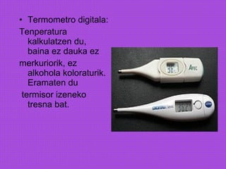 • Termometro digitala:
Tenperatura
kalkulatzen du,
baina ez dauka ez
merkuriorik, ez
alkohola koloraturik.
Eramaten du
termisor izeneko
tresna bat.
 