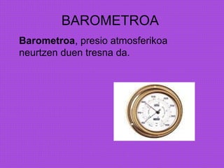 BAROMETROA
Barometroa, presio atmosferikoa
neurtzen duen tresna da.
 