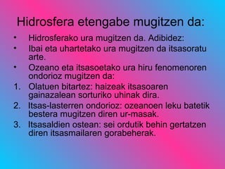 Hidrosfera etengabe mugitzen da:
• Hidrosferako ura mugitzen da. Adibidez:
• Ibai eta uhartetako ura mugitzen da itsasoratu
arte.
• Ozeano eta itsasoetako ura hiru fenomenoren
ondorioz mugitzen da:
1. Olatuen bitartez: haizeak itsasoaren
gainazalean sorturiko uhinak dira.
2. Itsas-lasterren ondorioz: ozeanoen leku batetik
bestera mugitzen diren ur-masak.
3. Itsasaldien ostean: sei ordutik behin gertatzen
diren itsasmailaren gorabeherak.
 
