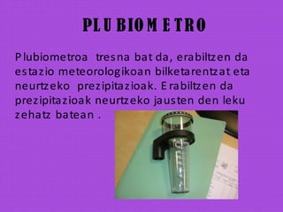 PL U BIO M E TRO
Plubiometroa tresna bat da, erabiltzen da
estazio meteorologikoan bilketarentzat eta
neurtzeko prezipitazioak. E rabiltzen da
prezipitazioak neurtzeko jausten den leku
zehatz batean .
 