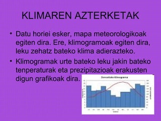 KLIMAREN AZTERKETAK
• Datu horiei esker, mapa meteorologikoak
egiten dira. Ere, klimogramoak egiten dira,
leku zehatz bateko klima adierazteko.
• Klimogramak urte bateko leku jakin bateko
tenperaturak eta prezipitazioak erakusten
digun grafikoak dira.
 