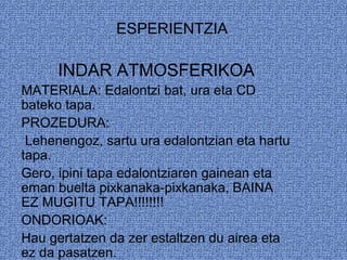 ESPERIENTZIA
INDAR ATMOSFERIKOA
MATERIALA: Edalontzi bat, ura eta CD
bateko tapa.
PROZEDURA:
Lehenengoz, sartu ura edalontzian eta hartu
tapa.
Gero, ipini tapa edalontziaren gainean eta
eman buelta pixkanaka-pixkanaka, BAINA
EZ MUGITU TAPA!!!!!!!!
ONDORIOAK:
Hau gertatzen da zer estaltzen du airea eta
ez da pasatzen.
 