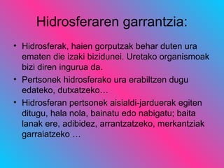 Hidrosferaren garrantzia:
• Hidrosferak, haien gorputzak behar duten ura
ematen die izaki bizidunei. Uretako organismoak
bizi diren ingurua da.
• Pertsonek hidrosferako ura erabiltzen dugu
edateko, dutxatzeko…
• Hidrosferan pertsonek aisialdi-jarduerak egiten
ditugu, hala nola, bainatu edo nabigatu; baita
lanak ere, adibidez, arrantzatzeko, merkantziak
garraiatzeko …
 