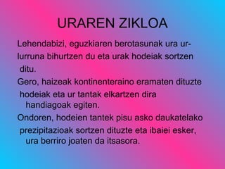 URAREN ZIKLOA
Lehendabizi, eguzkiaren berotasunak ura ur-
lurruna bihurtzen du eta urak hodeiak sortzen
ditu.
Gero, haizeak kontinenteraino eramaten dituzte
hodeiak eta ur tantak elkartzen dira
handiagoak egiten.
Ondoren, hodeien tantek pisu asko daukatelako
prezipitazioak sortzen dituzte eta ibaiei esker,
ura berriro joaten da itsasora.
 