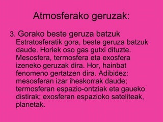 Atmosferako geruzak:
3. Gorako beste geruza batzuk
Estratosferatik gora, beste geruza batzuk
daude. Horiek oso gas gutxi dituzte.
Mesosfera, termosfera eta exosfera
izeneko geruzak dira. Hor, hainbat
fenomeno gertatzen dira. Adibidez:
mesosferan izar iheskorrak daude;
termosferan espazio-ontziak eta gaueko
distirak; exosferan espazioko sateliteak,
planetak.
 