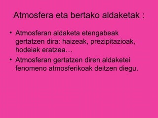 Atmosfera eta bertako aldaketak :
• Atmosferan aldaketa etengabeak
gertatzen dira: haizeak, prezipitazioak,
hodeiak eratzea…
• Atmosferan gertatzen diren aldaketei
fenomeno atmosferikoak deitzen diegu.
 