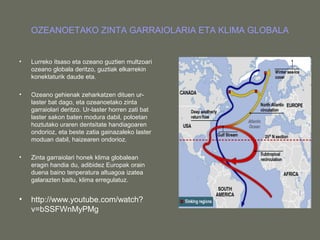 OZEANOETAKO ZINTA GARRAIOLARIA ETA KLIMA GLOBALA
• Lurreko itsaso eta ozeano guztien multzoari
ozeano globala deritzo, guztiak elkarrekin
konektaturik daude eta.
• Ozeano gehienak zeharkatzen dituen ur-
laster bat dago, eta ozeanoetako zinta
garraiolari deritzo. Ur-laster horren zati bat
laster sakon baten modura dabil, poloetan
hoztutako uraren dentsitate handiagoaren
ondorioz, eta beste zatia gainazaleko laster
moduan dabil, haizearen ondorioz.
• Zinta garraiolari honek klima globalean
eragin handia du, adibidez Europak orain
duena baino tenperatura altuagoa izatea
galarazten baitu, klima erregulatuz.
• http://www.youtube.com/watch?
v=bSSFWnMyPMg
 