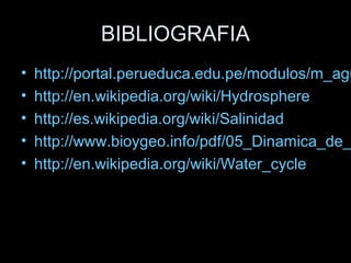 BIBLIOGRAFIA
• http://portal.perueduca.edu.pe/modulos/m_agu
• http://en.wikipedia.org/wiki/Hydrosphere
• http://es.wikipedia.org/wiki/Salinidad
• http://www.bioygeo.info/pdf/05_Dinamica_de_
• http://en.wikipedia.org/wiki/Water_cycle
 
