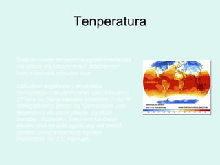 Tenperatura
Itsasoko uraren tenperatura eguzki erradiazoek
eta latitute eta sakonerarekin aldatzen den
bero trukaketak zehazten dute.
Latitudeari dagokionez, ekuatoreko
herrialdeetako tenperaturaren batez-bestekoa
27º-koa da, baina eskualde polarretan 0 eta -5º
zentigraduraino jaisten da. Gainazaleko urek
tenperatura altuagoak dituzte, eguzkiak
berotzen dituztelako. Sakonera handietan
dauden urek ez dute eguzki argi eta berorik
jasaten, beraz tenperatura egonkor
mantentzen da -2ºC inguruan.
 
