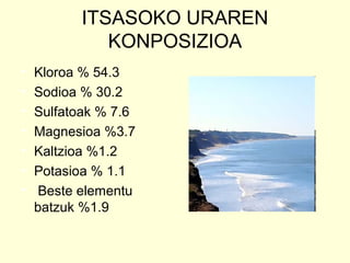 ITSASOKO URAREN
KONPOSIZIOA
• Kloroa % 54.3
• Sodioa % 30.2
• Sulfatoak % 7.6
• Magnesioa %3.7
• Kaltzioa %1.2
• Potasioa % 1.1
• Beste elementu
batzuk %1.9
 