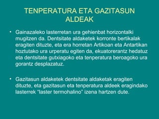 TENPERATURA ETA GAZITASUN
ALDEAK
• Gainazaleko lasterretan ura gehienbat horizontalki
mugitzen da. Dentsitate aldaketek korronte bertikalak
eragiten dituzte, eta era horretan Artikoan eta Antartikan
hoztutako ura urperatu egiten da, ekuatorerantz hedatuz
eta dentsitate gutxiagoko eta tenperatura beroagoko ura
gorantz desplazatuz.
• Gazitasun aldaketek dentsitate aldaketak eragiten
dituzte, eta gazitasun eta tenperatura aldeek eragindako
lasterrek “laster termohalino” izena hartzen dute.
 