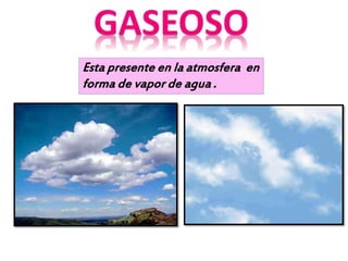Esta presente en la atmosfera en
forma de vapor de agua .
 