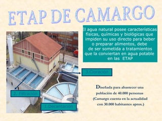 Diseñada para abastecer una
población de 40.000 personas
(Camargo cuenta en la actualidad
con 30.000 habitantes aprox.)
El agua natural posee características
físicas, químicas y biológicas que
impiden su uso directo para beber
o preparar alimentos, debe
de ser sometida a tratamientos
que la conviertan en agua potable
en las ETAP
2. Filtración
1.Decantación
3.Cloración
 