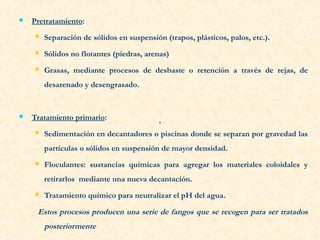  Pretratamiento:
 Separación de sólidos en suspensión (trapos, plásticos, palos, etc.).
 Sólidos no flotantes (piedras, arenas)
 Grasas, mediante procesos de desbaste o retención a través de rejas, de
desarenado y desengrasado.
 Tratamiento primario:
 Sedimentación en decantadores o piscinas donde se separan por gravedad las
partículas o sólidos en suspensión de mayor densidad.
 Floculantes: sustancias químicas para agregar los materiales coloidales y
retirarlos mediante una nueva decantación.
 Tratamiento químico para neutralizar el pH del agua.
Estos procesos producen una serie de fangos que se recogen para ser tratados
posteriormente
.
 