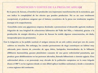 BENEFICIOS Y COSTES DE LA PRESA DE ASSUANN
En la presa de Assuan, el hombre ha producido una importante transformación de la naturaleza, que
nos indica la complejidad de los efectos que pueden producirse. No es un caso totalmente
excepcional, ni podemos asegurar que el balance económico de la presa sea totalmente negativo
(aunque si lo sospechamos).
Concebida como una gigantesca empresa destinada a promocionar el desarrollo agrícola mediante
irrigación de una longitud de ochocientos kilómetros del Valle del Nilo, e industrial, gracias a la
producción de energía eléctrica, la presa de Assuan ha tenido algunas consecuencias, sin duda,
inesperadas para sus promotores.
Con la irrigación se ha podido sustituir el antiguo sistema de un solo cultivo anual por otro de cuatro
cultivos en rotación. Sin embargo, los canales permanentes de riego constituyen un hábitat muy
adecuado para cientos de caracoles de agua dulce, huéspedes intermediarios de la bilharzia
(Bilharcia haematobia), gusano platelminto causante de una grave enfermedad parasitaria, que
produce gran debilitamiento en las personas afectadas, llamada bilharciosis o clorosis egipcia. Esta
enfermedad afecta a un porcentaje muy elevado de la población campesina en la zona irrigada
(hasta el 100 % en las regiones donde es más difícil aplicar medidas sanitarias) y tiende a extenderse
a otras regiones del continente.
 