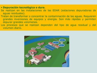 • Depuración tecnológica o dura.
Se realizan en las instalaciones de las EDAR (estaciones depuradoras de
aguas residuales).
Tratan de transformar o concentrar la contaminación de las aguas. Requieren
grandes inversiones de equipos y energía. Son más rápidas y permiten
depurar grandes volúmenes.
Los procesos que se realizan dependen del tipo de agua residual y del
volumen diario.
 