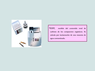 COT, medida del contenido total de
carbono de los compuestos orgánicos. Se
calcula por incineración de una muestra de
agua contaminada.
 