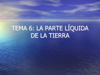 TEMA 6: LA PARTE LÍQUIDA
DE LA TIERRA
 