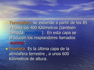 Termosfera : Se extiende a partir de los 85 y hasta los 400 Kilómetros (también llamada  ionosfera ).  En esta capa se producen los resplandores llamados ‘ auroras ’. Exosfera :  Es la última capa de la atmósfera terrestre , a unos 600 Kilómetros de altura. 