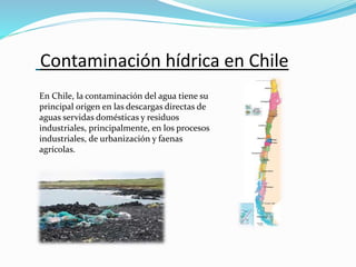 Contaminación hídrica en Chile
En Chile, la contaminación del agua tiene su
principal origen en las descargas directas de
aguas servidas domésticas y residuos
industriales, principalmente, en los procesos
industriales, de urbanización y faenas
agrícolas.
 