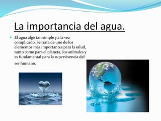 La importancia del agua.
 El agua algo tan simple y a la vez
complicado. Se trata de uno de los
elementos más importantes para la salud,
tanto como para el planeta, los animales y
es fundamental para la supervivencia del
ser humano.
 