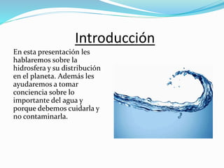 Introducción
En esta presentación les
hablaremos sobre la
hidrosfera y su distribución
en el planeta. Además les
ayudaremos a tomar
conciencia sobre lo
importante del agua y
porque debemos cuidarla y
no contaminarla.
 