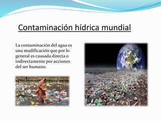 Contaminación hídrica mundial
La contaminación del agua es
una modificación que por lo
general es causada directa o
indirectamente por acciones
del ser humano.
 