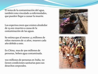 El tema de la contaminación del agua,
también esta vinculado a enfermedades,
que pueden llegar a causar la muerte.
Los expertos creen que existen alrededor
de 15.000 muertes a causa de la
contaminación de las aguas.
Se estima que al menos 1,5 millones de
niños menores de 12 años, mueren cada
año debido a esto.
En China, mas de 5oo millones de
personas, beben agua contaminada.
7oo millones de personas en India, no
tienen condiciones sanitarias para sus
desechos corporales.
 