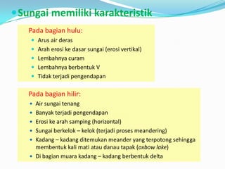 Sungai memiliki karakteristik
Pada bagian hulu:
 Arus air deras
 Arah erosi ke dasar sungai (erosi vertikal)
 Lembahnya curam
 Lembahnya berbentuk V
 Tidak terjadi pengendapan
Pada bagian hilir:
 Air sungai tenang
 Banyak terjadi pengendapan
 Erosi ke arah samping (horizontal)
 Sungai berkelok – kelok (terjadi proses meandering)
 Kadang – kadang ditemukan meander yang terpotong sehingga
membentuk kali mati atau danau tapak (oxbow lake)
 Di bagian muara kadang – kadang berbentuk delta
 