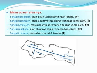  Menurut arah alirannya:
 Sungai konsekuen, arah aliran sesuai kemiringan lereng. (K)
 Sungai subsekuen, arah alirannya tegak lurus terhadap konsekuen. (S)
 Sungai obsekuen, arah alirannya berlawanan dengan konsekuen. (O)
 Sungai resekuen, arah alirannya sejajar dengan konsekuen. (R)
 Sungai insekuen, arah alirannya tidak teratur. (I)
 
