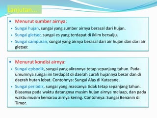  Menurut sumber airnya:
 Sungai hujan, sungai yang sumber airnya berasal dari hujan.
 Sungai gletser, sungai es yang terdapat di iklim bersalju.
 Sungai campuran, sungai yang airnya berasal dari air hujan dan dari air
gletser.
 Menurut kondisi airnya:
 Sungai episodik, sungai yang alirannya tetap sepanjang tahun. Pada
umumnya sungai ini terdapat di daerah curah hujannya besar dan di
daerah hutan lebat. Contohnya: Sungai Alas di Kutacane.
 Sungai periodik, sungai yang massanya tidak tetap sepanjang tahun.
Biasanya pada waktu datangnya musim hujan airnya meluap, dan pada
waktu musim kemarau airnya kering. Contohnya: Sungai Benanin di
Timor.
Lanjutan...
 