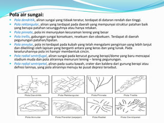 Pola air sungai:
 Pola dendritik, aliran sungai yang tidaak teratur, terdapat di dataran rendah dan tinggi.
 Pola rektangular, aliran yang terdapat pada daerah yang mempunyai struktur patahan baik
yang berupa patahan sesungguhnya atau hanya retakan.
 Pola pinnate, pola ini menunjukan kecuraman lereng yang besar
 Pola trellis, gabungan sungai konsekuen, resekuen dan obsekuen. Terdapat di daerah
pegunungan patahan/lipatan.
 Pola annular, pola ini terdapat pada kubah yang telah mengalami pengirisan yang lebih lanjut
dan dikelilingi oleh lapisan yang berganti antara yang keras dan yang lunak. Pada
keseluruhannya pola ini hampir membentuk cincin.
 Pola radial sentrifugal, aliran sungai pada kerucut gunung berapi/dome yang baru mencapai
stadium muda dan pola alirannya menuruni lereng – lereng pegunungan.
 Pola radial sentripetal, aliran pada suatu kawah, crater dan kaldera dari gunung berapi atau
defresi lainnya, yang pola alirannya menuju ke pusat depresi tersebut.
 