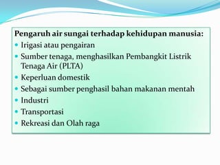Pengaruh air sungai terhadap kehidupan manusia:
 Irigasi atau pengairan
 Sumber tenaga, menghasilkan Pembangkit Listrik
Tenaga Air (PLTA)
 Keperluan domestik
 Sebagai sumber penghasil bahan makanan mentah
 Industri
 Transportasi
 Rekreasi dan Olah raga
 