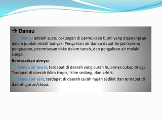  Danau
Danau adalah suatu cekungan di permukaan bumi yang digenangi air
dalam jumlah relatif banyak. Pengaliran air danau dapat terjadi karena
penguapan, perembesan d=ke dalam tanah, dan pengaliran air melalui
sungai.
Berdasarkan airnya:
 Danau air tawar, terdapat di daerah yang curah hujannya cukup tinggi.
Terdapat di daerah iklim tropis, iklim sedang, dan arktik.
 Danau air asin, terdapat di daerah curah hujan sedikit dan terdapat di
daerah gurun/stepa.
 