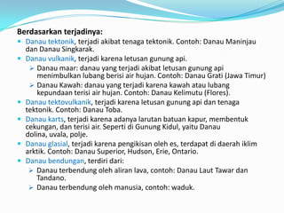 Berdasarkan terjadinya:
 Danau tektonik, terjadi akibat tenaga tektonik. Contoh: Danau Maninjau
dan Danau Singkarak.
 Danau vulkanik, terjadi karena letusan gunung api.
 Danau maar: danau yang terjadi akibat letusan gunung api
menimbulkan lubang berisi air hujan. Contoh: Danau Grati (Jawa Timur)
 Danau Kawah: danau yang terjadi karena kawah atau lubang
kepundaan terisi air hujan. Contoh: Danau Kelimutu (Flores).
 Danau tektovulkanik, terjadi karena letusan gunung api dan tenaga
tektonik. Contoh: Danau Toba.
 Danau karts, terjadi karena adanya larutan batuan kapur, membentuk
cekungan, dan terisi air. Seperti di Gunung Kidul, yaitu Danau
dolina, uvala, polje.
 Danau glasial, terjadi karena pengikisan oleh es, terdapat di daerah iklim
arktik. Contoh: Danau Superior, Hudson, Erie, Ontario.
 Danau bendungan, terdiri dari:
 Danau terbendung oleh aliran lava, contoh: Danau Laut Tawar dan
Tandano.
 Danau terbendung oleh manusia, contoh: waduk.
 