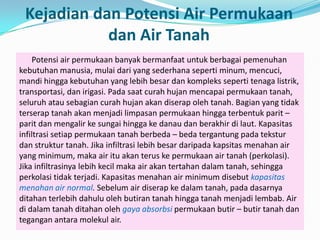 Kejadian dan Potensi Air Permukaan
dan Air Tanah
Potensi air permukaan banyak bermanfaat untuk berbagai pemenuhan
kebutuhan manusia, mulai dari yang sederhana seperti minum, mencuci,
mandi hingga kebutuhan yang lebih besar dan kompleks seperti tenaga listrik,
transportasi, dan irigasi. Pada saat curah hujan mencapai permukaan tanah,
seluruh atau sebagian curah hujan akan diserap oleh tanah. Bagian yang tidak
terserap tanah akan menjadi limpasan permukaan hingga terbentuk parit –
parit dan mengalir ke sungai hingga ke danau dan berakhir di laut. Kapasitas
infiltrasi setiap permukaan tanah berbeda – beda tergantung pada tekstur
dan struktur tanah. Jika infiltrasi lebih besar daripada kapsitas menahan air
yang minimum, maka air itu akan terus ke permukaan air tanah (perkolasi).
Jika infiltrasinya lebih kecil maka air akan tertahan dalam tanah, sehingga
perkolasi tidak terjadi. Kapasitas menahan air minimum disebut kapasitas
menahan air normal. Sebelum air diserap ke dalam tanah, pada dasarnya
ditahan terlebih dahulu oleh butiran tanah hingga tanah menjadi lembab. Air
di dalam tanah ditahan oleh gaya absorbsi permukaan butir – butir tanah dan
tegangan antara molekul air.
 