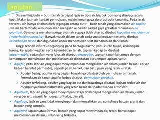 Lanjutan...
Di sekeliling butir – butir tanah terdapat lapisan tipis air higroskropis yang diserap secara
kuat. Makin jauh air itu dari permukaan, makin lemah gaya absorbsi butir tanah itu. Pada jarak
tertentu air, hanya ditahan oleh tegangan antara butir – butir tanah yang dinamakan air kapiler.
Jika air bertambah, kemudian akan mengalir ke bawah akibat gaya gravitasi dinamakan air
gravitasi. Gaya yang menahan pergerakan air supaya tidak diserap disebut kapasitas menahan air
(waterholding capacity). Banyaknya air dalam tanah pada suatu keadaan tertentu disebut
kelembaban tanah dan digunakan untuk menentukan sifat menahan air dari tanah.
Tinggi rendah infiltrasi tergantung pada berbagai factor, yaitu curah hujan, kemiringan
lereng, kerapatan vgetasi serta kelembaban tanah. Lapisan kedap air disebut
impermeable, sedangkan yang lolos air disebut permeable. Lapisan tanah kaitannya dengan
kemampuan menyimpan dan meloloskan air dibedakan atas empat lapisan, yaitu:
 Aquifer, yaitu lapisan yang dapat menyimpan dan mengalirkan air dalam jumlah besar. Lapisan
batuan bersifat permeable, seperti pasir, kerikil, dan batu pasir yang retak – retak
 Aquifer bebas, aquifer yang bagian bawahnya dibatasi oleh permukaan air tanah.
Permukaan air tanah aquifer bebas disebut permukaan preaktik.
 Aquifer terkekang, aquifer yang bagian ata dan bawahnya dibatasi lapisan kedap air dan
mempunyai tanah hidrostatik yang lebih besar daripada tekanan atmosfer.
 Aquiclude, lapisan yang dapat menyimpan tetapi tidak dapat mengalirkan air dalam jumlah
yang berarti, seperti lempung, tuf halus, dan silt.
 Aquifuge, lapisan yang tidak menyimpan dan mengalirkan air, contohnya batuan granit dan
batuan yang kompak.
 Aquitard, lapisan atau formasi batuan yang dapat menyimpan air, tetapi hanya dapat
meloloskan air dalam jumlah yang terbatas.
 