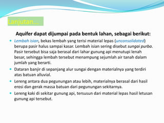 Aquifer dapat dijumpai pada bentuk lahan, sebagai berikut:
 Lembah isian, bekas lembah yang terisi material lepas (unconsolidated)
berupa pasir halus sampai kasar. Lembah isian sering disebut sungai purba.
Pasir tersebut bisa saja berasal dari lahar gunung api menutupi lenah
besar, sehingga lembah tersebut menampung sejumlah air tanah dalam
jumlah yang berarti.
 Dataran banjir di sepanjang alur sungai dengan materialnya yang terdiri
atas batuan alluvial.
 Lereng antara dua pegunungan atau lebih, materialnya berasal dari hasil
erosi dan gerak massa batuan dari pegunungan sekitarnya.
 Lereng kaki di sekitar gunung api, tersusun dari material lepas hasil letusan
gunung api tersebut.
Lanjutan...
 